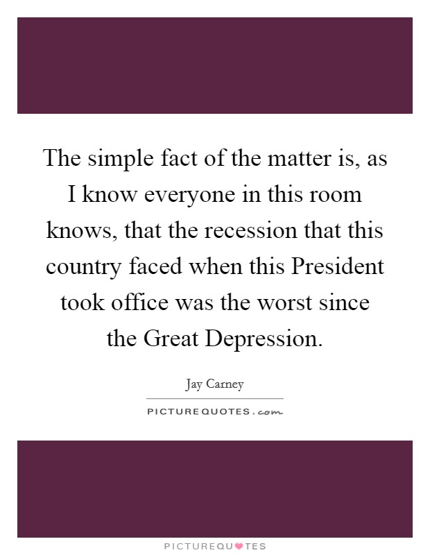The simple fact of the matter is, as I know everyone in this room knows, that the recession that this country faced when this President took office was the worst since the Great Depression. Picture Quote #1