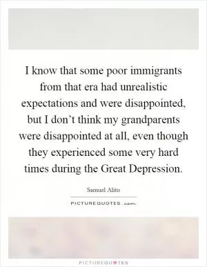 I know that some poor immigrants from that era had unrealistic expectations and were disappointed, but I don’t think my grandparents were disappointed at all, even though they experienced some very hard times during the Great Depression Picture Quote #1