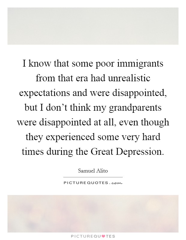 I know that some poor immigrants from that era had unrealistic expectations and were disappointed, but I don't think my grandparents were disappointed at all, even though they experienced some very hard times during the Great Depression. Picture Quote #1