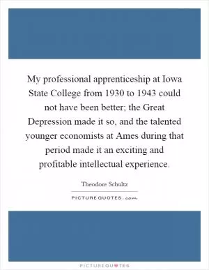 My professional apprenticeship at Iowa State College from 1930 to 1943 could not have been better; the Great Depression made it so, and the talented younger economists at Ames during that period made it an exciting and profitable intellectual experience Picture Quote #1
