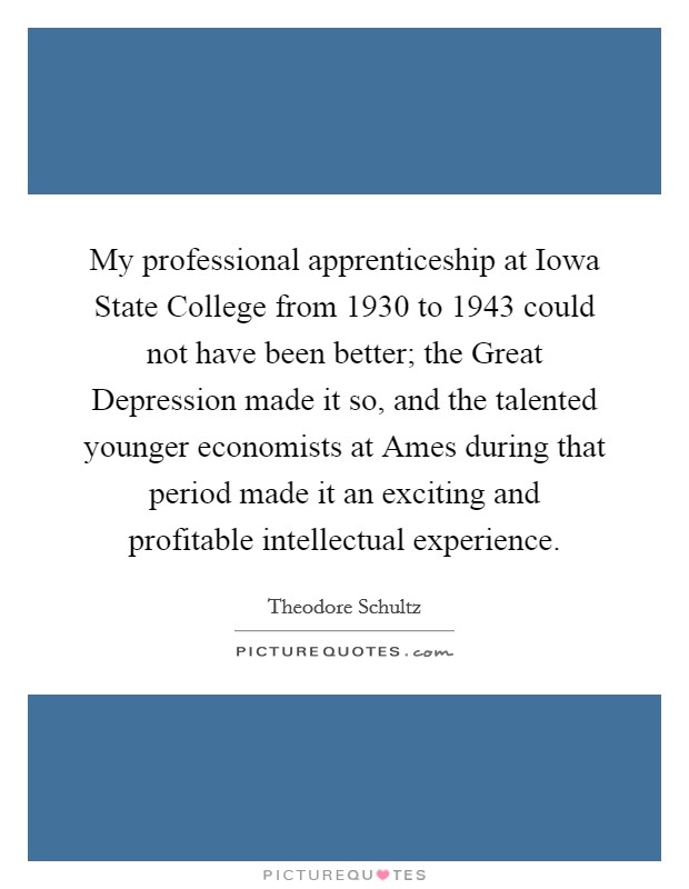 My professional apprenticeship at Iowa State College from 1930 to 1943 could not have been better; the Great Depression made it so, and the talented younger economists at Ames during that period made it an exciting and profitable intellectual experience. Picture Quote #1
