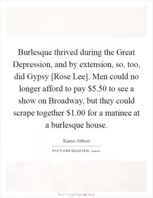 Burlesque thrived during the Great Depression, and by extension, so, too, did Gypsy [Rose Lee]. Men could no longer afford to pay $5.50 to see a show on Broadway, but they could scrape together $1.00 for a matinee at a burlesque house Picture Quote #1