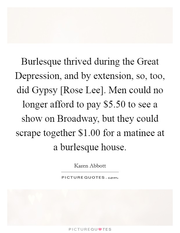 Burlesque thrived during the Great Depression, and by extension, so, too, did Gypsy [Rose Lee]. Men could no longer afford to pay $5.50 to see a show on Broadway, but they could scrape together $1.00 for a matinee at a burlesque house. Picture Quote #1