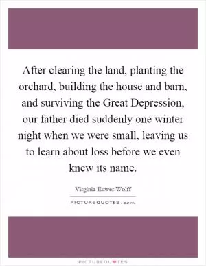 After clearing the land, planting the orchard, building the house and barn, and surviving the Great Depression, our father died suddenly one winter night when we were small, leaving us to learn about loss before we even knew its name Picture Quote #1