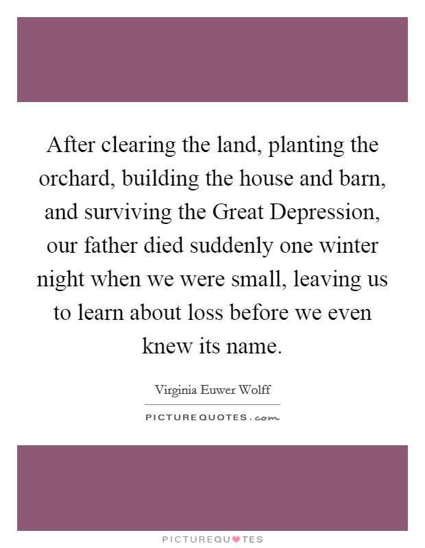 After clearing the land, planting the orchard, building the house and barn, and surviving the Great Depression, our father died suddenly one winter night when we were small, leaving us to learn about loss before we even knew its name. Picture Quote #1