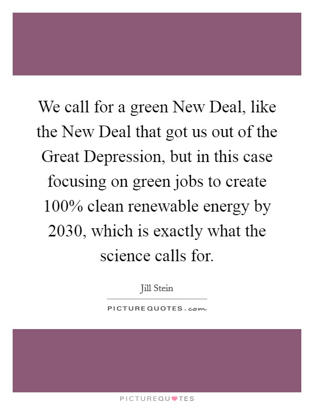 We call for a green New Deal, like the New Deal that got us out of the Great Depression, but in this case focusing on green jobs to create 100% clean renewable energy by 2030, which is exactly what the science calls for. Picture Quote #1