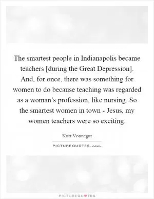The smartest people in Indianapolis became teachers [during the Great Depression]. And, for once, there was something for women to do because teaching was regarded as a woman’s profession, like nursing. So the smartest women in town - Jesus, my women teachers were so exciting Picture Quote #1