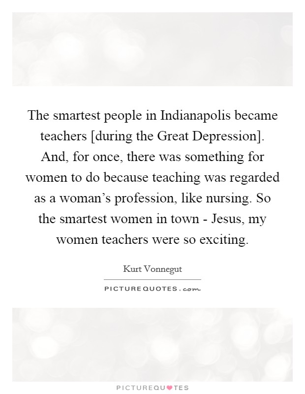The smartest people in Indianapolis became teachers [during the Great Depression]. And, for once, there was something for women to do because teaching was regarded as a woman's profession, like nursing. So the smartest women in town - Jesus, my women teachers were so exciting. Picture Quote #1