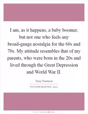 I am, as it happens, a baby boomer, but not one who feels any broad-gauge nostalgia for the  60s and  70s. My attitude resembles that of my parents, who were born in the  20s and lived through the Great Depression and World War II Picture Quote #1