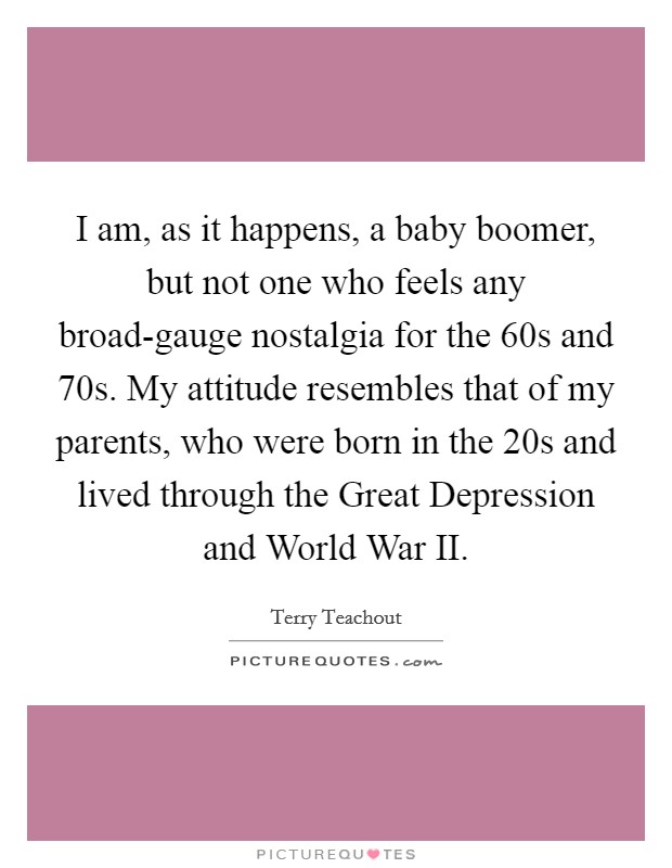 I am, as it happens, a baby boomer, but not one who feels any broad-gauge nostalgia for the  60s and  70s. My attitude resembles that of my parents, who were born in the  20s and lived through the Great Depression and World War II. Picture Quote #1