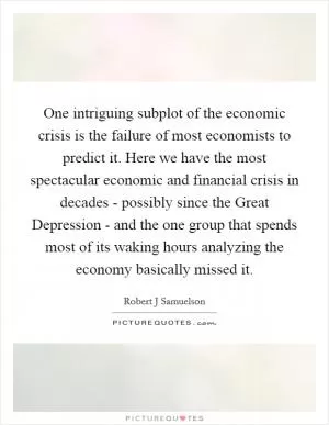 One intriguing subplot of the economic crisis is the failure of most economists to predict it. Here we have the most spectacular economic and financial crisis in decades - possibly since the Great Depression - and the one group that spends most of its waking hours analyzing the economy basically missed it Picture Quote #1