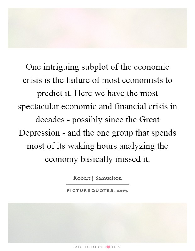 One intriguing subplot of the economic crisis is the failure of most economists to predict it. Here we have the most spectacular economic and financial crisis in decades - possibly since the Great Depression - and the one group that spends most of its waking hours analyzing the economy basically missed it. Picture Quote #1