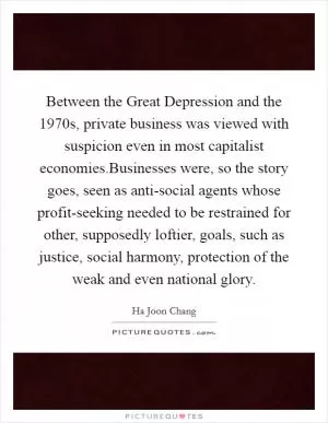 Between the Great Depression and the 1970s, private business was viewed with suspicion even in most capitalist economies.Businesses were, so the story goes, seen as anti-social agents whose profit-seeking needed to be restrained for other, supposedly loftier, goals, such as justice, social harmony, protection of the weak and even national glory Picture Quote #1