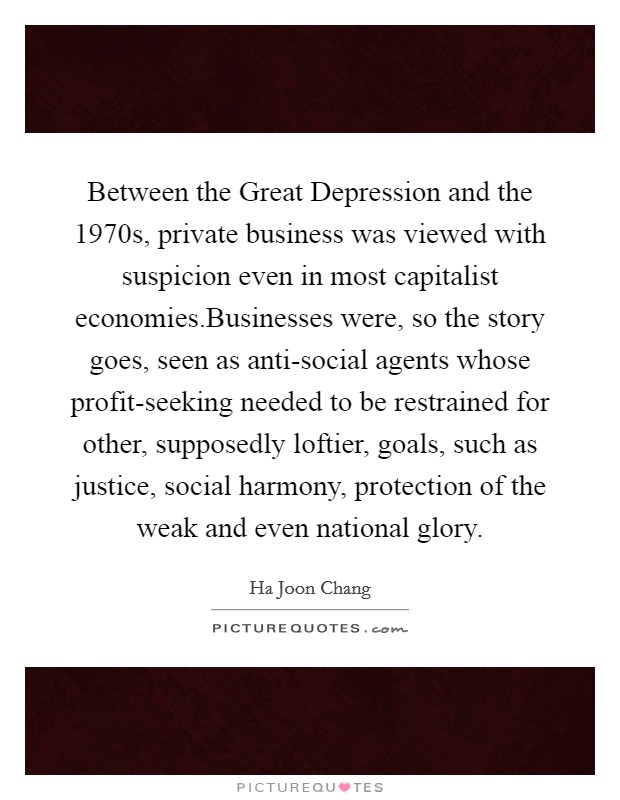 Between the Great Depression and the 1970s, private business was viewed with suspicion even in most capitalist economies.Businesses were, so the story goes, seen as anti-social agents whose profit-seeking needed to be restrained for other, supposedly loftier, goals, such as justice, social harmony, protection of the weak and even national glory. Picture Quote #1