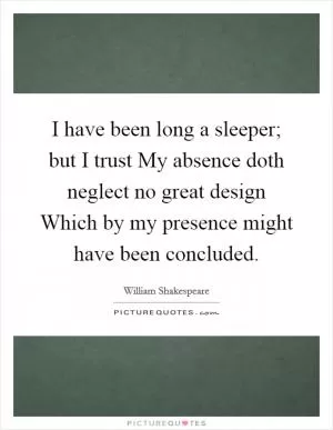 I have been long a sleeper; but I trust My absence doth neglect no great design Which by my presence might have been concluded Picture Quote #1