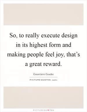 So, to really execute design in its highest form and making people feel joy, that’s a great reward Picture Quote #1