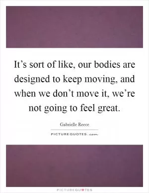 It’s sort of like, our bodies are designed to keep moving, and when we don’t move it, we’re not going to feel great Picture Quote #1