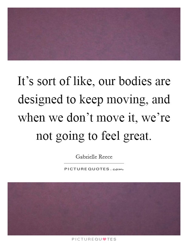 It's sort of like, our bodies are designed to keep moving, and when we don't move it, we're not going to feel great. Picture Quote #1