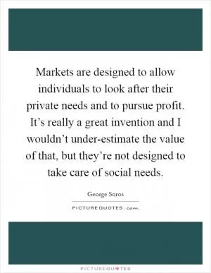 Markets are designed to allow individuals to look after their private needs and to pursue profit. It’s really a great invention and I wouldn’t under-estimate the value of that, but they’re not designed to take care of social needs Picture Quote #1
