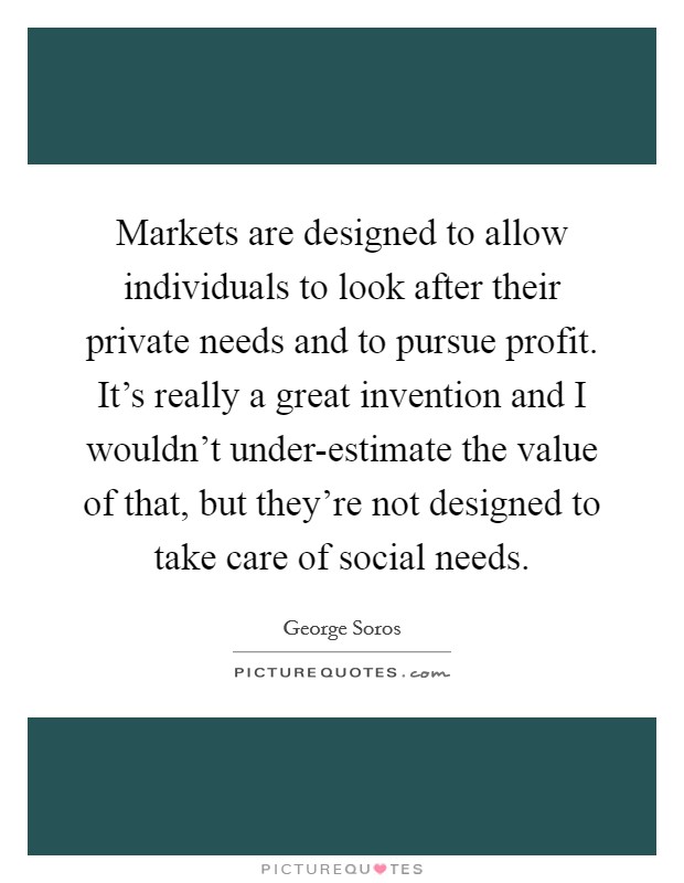 Markets are designed to allow individuals to look after their private needs and to pursue profit. It's really a great invention and I wouldn't under-estimate the value of that, but they're not designed to take care of social needs. Picture Quote #1