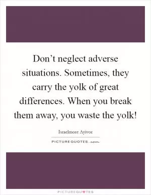 Don’t neglect adverse situations. Sometimes, they carry the yolk of great differences. When you break them away, you waste the yolk! Picture Quote #1