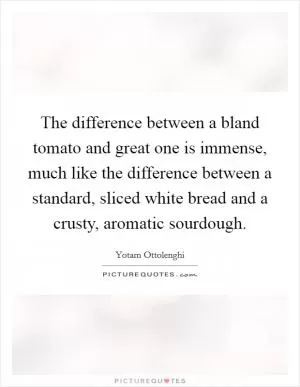The difference between a bland tomato and great one is immense, much like the difference between a standard, sliced white bread and a crusty, aromatic sourdough Picture Quote #1