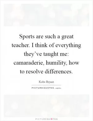 Sports are such a great teacher. I think of everything they’ve taught me: camaraderie, humility, how to resolve differences Picture Quote #1