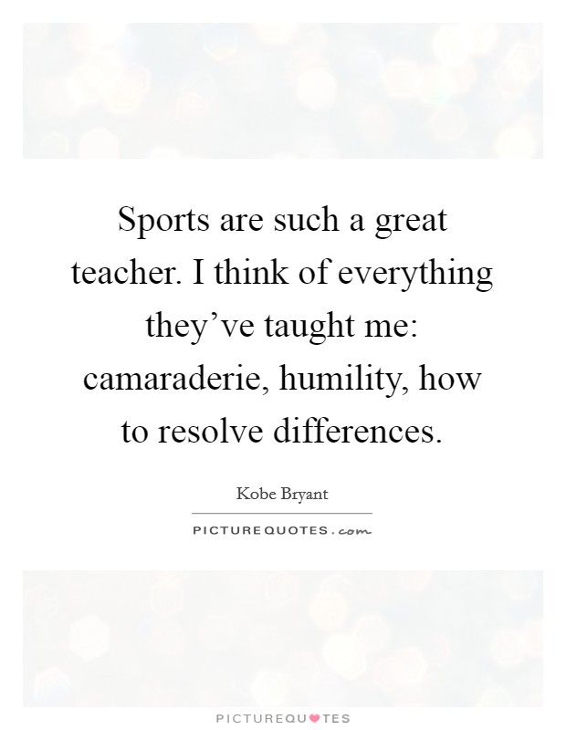 Sports are such a great teacher. I think of everything they've taught me: camaraderie, humility, how to resolve differences. Picture Quote #1