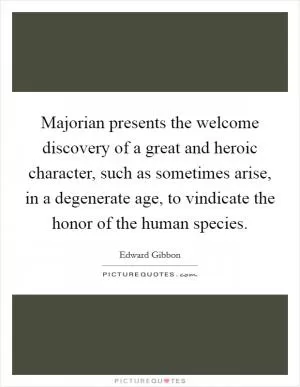 Majorian presents the welcome discovery of a great and heroic character, such as sometimes arise, in a degenerate age, to vindicate the honor of the human species Picture Quote #1