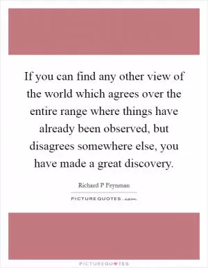If you can find any other view of the world which agrees over the entire range where things have already been observed, but disagrees somewhere else, you have made a great discovery Picture Quote #1