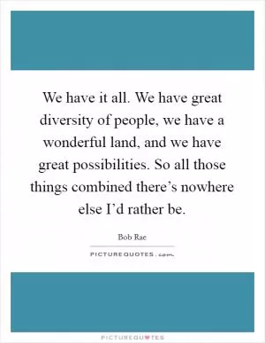 We have it all. We have great diversity of people, we have a wonderful land, and we have great possibilities. So all those things combined there’s nowhere else I’d rather be Picture Quote #1