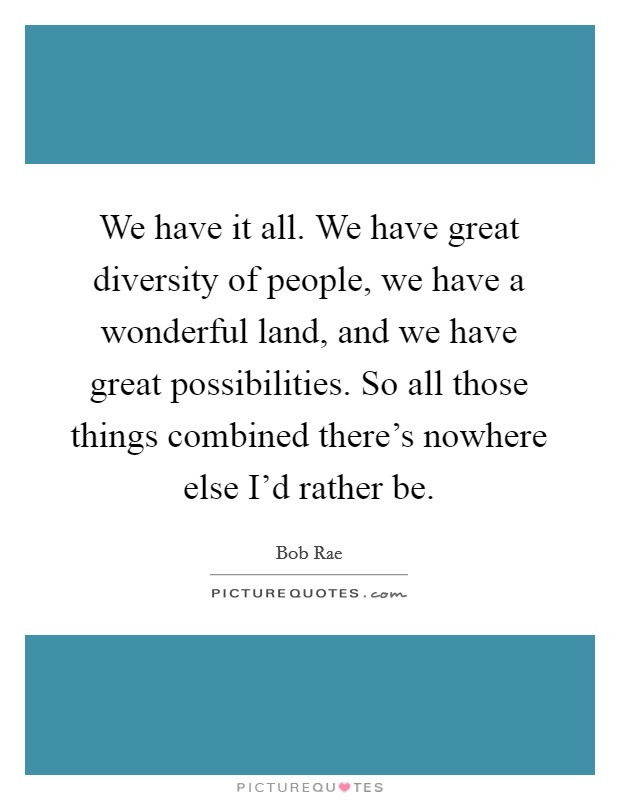 We have it all. We have great diversity of people, we have a wonderful land, and we have great possibilities. So all those things combined there's nowhere else I'd rather be. Picture Quote #1