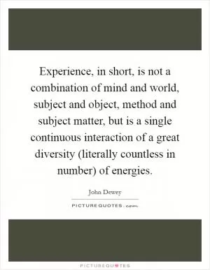 Experience, in short, is not a combination of mind and world, subject and object, method and subject matter, but is a single continuous interaction of a great diversity (literally countless in number) of energies Picture Quote #1