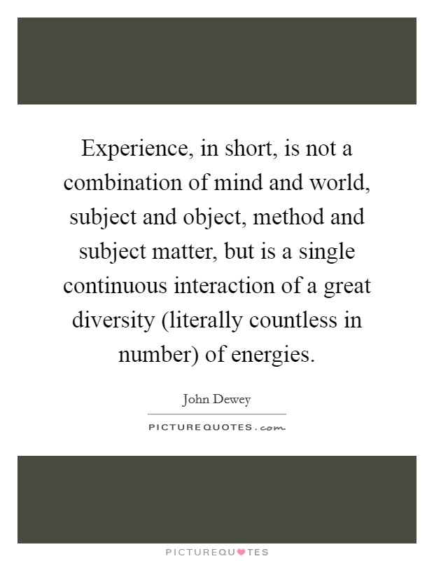 Experience, in short, is not a combination of mind and world, subject and object, method and subject matter, but is a single continuous interaction of a great diversity (literally countless in number) of energies. Picture Quote #1