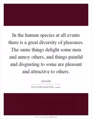 In the human species at all events there is a great diversity of pleasures. The same things delight some men and annoy others, and things painful and disgusting to some are pleasant and attractive to others Picture Quote #1