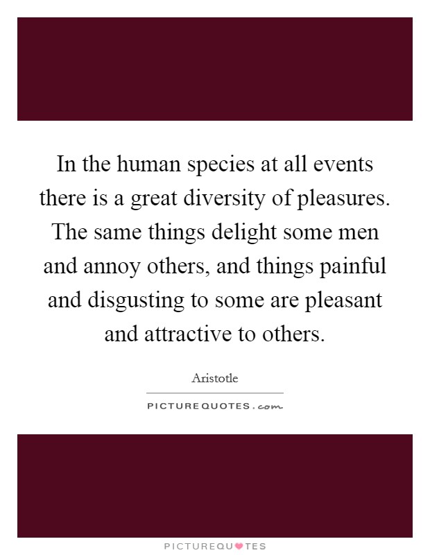 In the human species at all events there is a great diversity of pleasures. The same things delight some men and annoy others, and things painful and disgusting to some are pleasant and attractive to others. Picture Quote #1