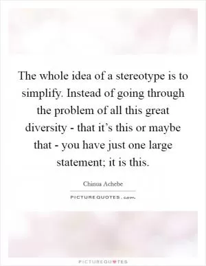 The whole idea of a stereotype is to simplify. Instead of going through the problem of all this great diversity - that it’s this or maybe that - you have just one large statement; it is this Picture Quote #1