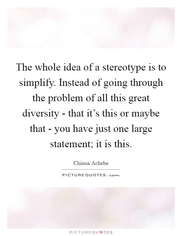 The whole idea of a stereotype is to simplify. Instead of going through the problem of all this great diversity - that it's this or maybe that - you have just one large statement; it is this. Picture Quote #1