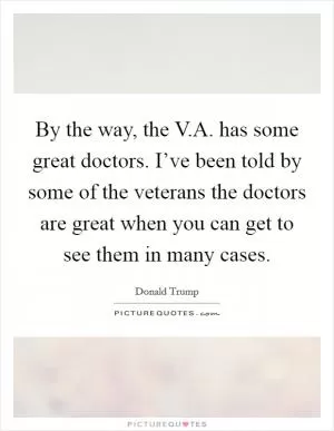 By the way, the V.A. has some great doctors. I’ve been told by some of the veterans the doctors are great when you can get to see them in many cases Picture Quote #1