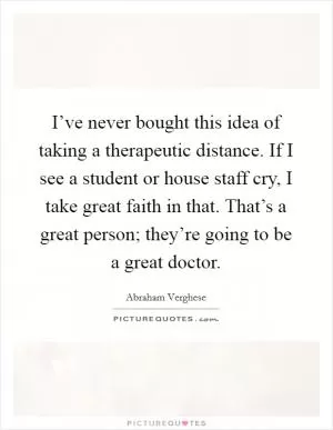 I’ve never bought this idea of taking a therapeutic distance. If I see a student or house staff cry, I take great faith in that. That’s a great person; they’re going to be a great doctor Picture Quote #1