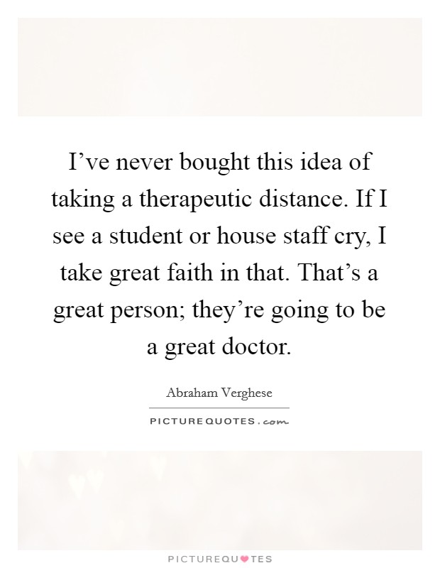 I've never bought this idea of taking a therapeutic distance. If I see a student or house staff cry, I take great faith in that. That's a great person; they're going to be a great doctor. Picture Quote #1