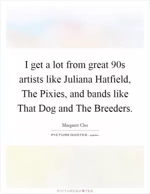 I get a lot from great  90s artists like Juliana Hatfield, The Pixies, and bands like That Dog and The Breeders Picture Quote #1