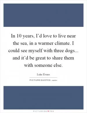 In 10 years, I’d love to live near the sea, in a warmer climate. I could see myself with three dogs... and it’d be great to share them with someone else Picture Quote #1