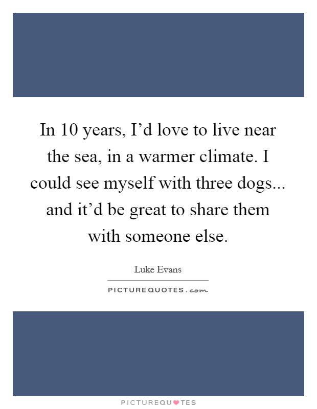 In 10 years, I'd love to live near the sea, in a warmer climate. I could see myself with three dogs... and it'd be great to share them with someone else. Picture Quote #1