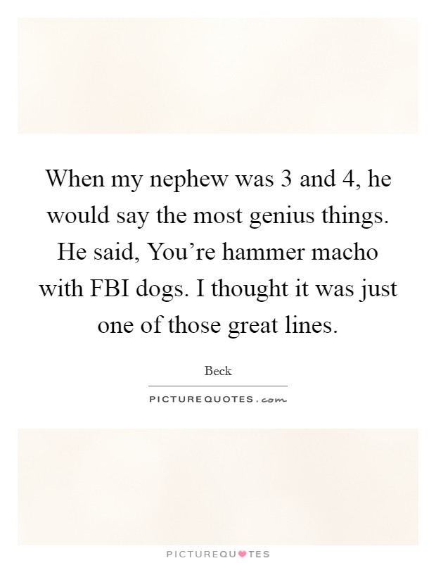 When my nephew was 3 and 4, he would say the most genius things. He said, You're hammer macho with FBI dogs. I thought it was just one of those great lines. Picture Quote #1