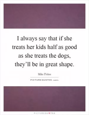 I always say that if she treats her kids half as good as she treats the dogs, they’ll be in great shape Picture Quote #1