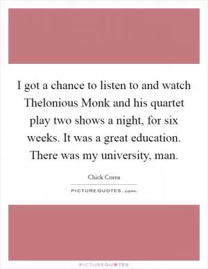 I got a chance to listen to and watch Thelonious Monk and his quartet play two shows a night, for six weeks. It was a great education. There was my university, man Picture Quote #1