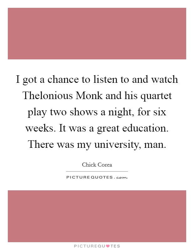 I got a chance to listen to and watch Thelonious Monk and his quartet play two shows a night, for six weeks. It was a great education. There was my university, man. Picture Quote #1
