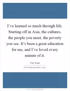 I’ve learned so much through life. Starting off in Asia, the cultures, the people you meet, the poverty you see. It’s been a great education for me, and I’ve loved every minute of it Picture Quote #1