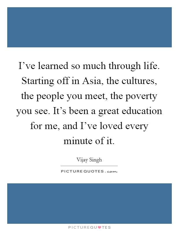 I've learned so much through life. Starting off in Asia, the cultures, the people you meet, the poverty you see. It's been a great education for me, and I've loved every minute of it. Picture Quote #1